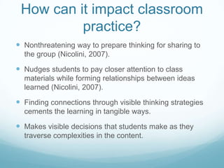 How can it impact classroom
          practice?
 Nonthreatening way to prepare thinking for sharing to
  the group (Nicolini, 2007).

 Nudges students to pay closer attention to class
  materials while forming relationships between ideas
  learned (Nicolini, 2007).

 Finding connections through visible thinking strategies
  cements the learning in tangible ways.

 Makes visible decisions that students make as they
  traverse complexities in the content.
 