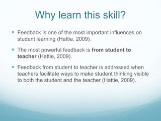 Why learn this skill?
 Feedback is one of the most important influences on
  student learning (Hattie, 2009).

 The most powerful feedback is from student to
  teacher (Hattie, 2009).

 Feedback from student to teacher is addressed when
  teachers facilitate ways to make student thinking visible
  to both the student and the teacher (Hattie, 2009).
 