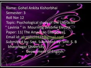 Name: Gohel Ankita Kishorbhai
Semester: 3
Roll No: 12
Topic: Psychological study of the character
“ Lavinia ” in Mourning become Electra.
Paper: 11( The American Literature).
Email id: ak.gohel4433@gmail.com
Submitted by: Smt. Submitted by: Smt. S. B
bhavanagar University
Department of English.
 