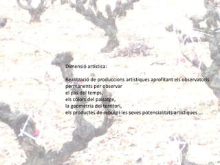 Dimensió artística:
Realització de produccions artístiques aprofitant els observatoris
permanents per observar
el pas del temps,
els colors del paisatge,
la geometria del territori,
els productes de rebuig i les seves potencialitats artístiques ...
 