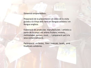 Dimensió emprenedora:
Preparació de la presentació i el vídeo de la visita
guiada a la Vinya dels nens en llengua catalana i en
llengua anglesa.
Elaboració de productes manufacturats i artístics a
partir de la vinya i els arbres fruiters: mistela,
melmelades, panses, most, ... i preparació per a la
seva comercialització.
Participació en festes, fires i mercats locals, amb
finalitzats solidàries.
 