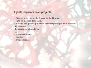 Agents implicats en el projecte
 Tots els nens i nenes de l’escola de 3 a 12 anys.
 Tots els mestres de l’escola.
 Entitats del poble que voluntàriament participin en el projecte:
Ajuntament,
Empreses col·laboradores
...
 Altres voluntaris:
Famílies,
Artistes locals...
 