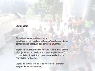 Els indicadors més evidents seran:
La millora en els resultats del grau d'assoliment de les
competències bàsiques per part dels alumnes,
El grau de satisfacció de la comunitat educativa envers
el projecte un cop realitzada la seva implementació
com activitat identitària i permanent en la vida de
l’escola i la continuïtat,
El grau de satisfacció de la comunicació i el treball
conjunt de les tres escoles.
Avaluació
 