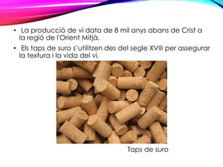 • La producció de vi data de 8 mil anys abans de Crist a
la regió de l'Orient Mitjà.
• Els taps de suro s’utilitzen des del segle XVIII per assegurar
la textura i la vida del vi.
Taps de suro
 