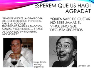 ESPEREM QUE US HAGI
AGRADAT
“NINGÚN VINO ES LA GRAN COSA
SI EL QUE LO BEBE NO PONE DE SU
PARTE UN POCO DE
SENSIBILIDAD,FANTASIA,EMOCIÓN,
AMISTAD Y BUEN GUSTO… Y HACE
DE TODO ELLO UN MOMENTO
INOLVIDABLE”
“QUIEN SABE DE GUSTAR
NO BEBE JAMÁS EL
VINO, SINO QUE
DEGUSTA SECRETOS
Sergio Ottato
(enólogo
argentino)
Salvador Dalí
 
