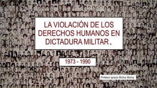 LA VIOLACIÓN DE LOS
DERECHOS HUMANOS EN
DICTADURA MILITAR.
1973 - 1990
Profesor Ignacio Muñoz Muñoz
 