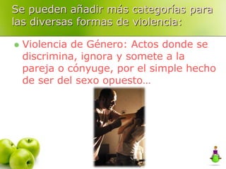 Se pueden añadir más categorías para
las diversas formas de violencia:
 Violencia de Género: Actos donde se
discrimina, ignora y somete a la
pareja o cónyuge, por el simple hecho
de ser del sexo opuesto…
 