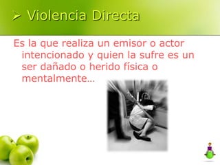  Violencia Directa
Es la que realiza un emisor o actor
intencionado y quien la sufre es un
ser dañado o herido física o
mentalmente…
 