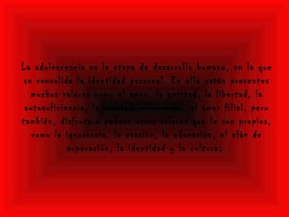 La adolescencia es la etapa de desarrollo humano, en la que
se consolida la identidad personal. En ella están presentes
muchos valores como el amor, la amistad, la libertad, la
autosuficiencia, la vanidad, el respeto, el amor filial, pero
también, disfruta o padece otros valores que le son propios,
como la ignorancia, la evasión, la educación, el afán de
superación, la identidad y la cultura.
 