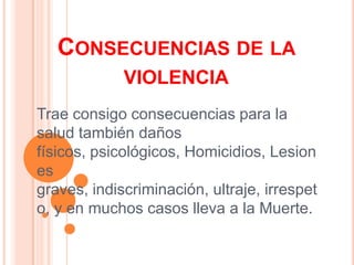 Consecuencias de la violenciaTrae consigo consecuencias para la salud también daños físicos, psicológicos, Homicidios, Lesiones graves, indiscriminación, ultraje, irrespeto, y en muchos casos lleva a la Muerte.