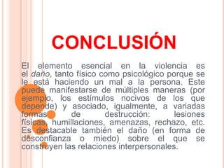 CONCLUSIÓNEl elemento esencial en la violencia es el daño, tanto físico como psicológico porque se le está haciendo un mal a la persona. Este puede manifestarse de múltiples maneras (por ejemplo, los estímulos nocivos de los que depende) y asociado, igualmente, a variadas formas de destrucción: lesiones físicas, humillaciones, amenazas, rechazo, etc. Es destacable también el daño (en forma de desconfianza o miedo) sobre el que se construyen las relaciones interpersonales.