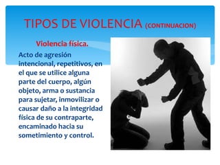 TIPOS DE VIOLENCIA  (CONTINUACION) Violencia física. Acto de agresión intencional, repetitivos, en el que se utilice alguna parte del cuerpo, algún objeto, arma o sustancia para sujetar, inmovilizar o causar daño a la integridad física de su contraparte, encaminado hacia su sometimiento y control. 