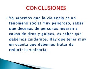 Ya sabemos que la violencia es un fenómeno social muy peligroso, saber que decenas de personas mueren a causa de tiros y golpes, es saber que debemos cuidarnos. Hay que tener muy en cuenta que debemos tratar de reducir la violencia. 