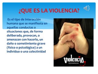 ¿QUE ES LA VIOLENCIA? Es el tipo de interacción humana que se manifiesta en aquellas conductas o situaciones que, de forma deliberada, provocan, o amenazan con hacerlo, un daño o sometimiento grave (físico o psicológico) a un individuo o una colectividad 