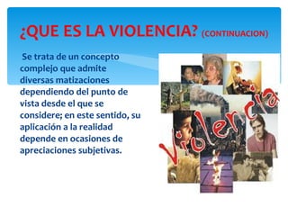 ¿QUE ES LA VIOLENCIA?  (CONTINUACION) Se trata de un concepto complejo que admite diversas matizaciones dependiendo del punto de vista desde el que se considere; en este sentido, su aplicación a la realidad depende en ocasiones de apreciaciones subjetivas. 