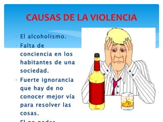 CAUSAS DE LA VIOLENCIA El alcoholismo. Falta de conciencia en los habitantes de una sociedad. Fuerte ignorancia que hay de no conocer mejor vía para resolver las cosas. El no poder controlar los impulsos. 