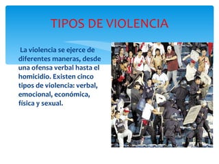 TIPOS DE VIOLENCIA La violencia se ejerce de diferentes maneras, desde una ofensa verbal hasta el homicidio. Existen cinco tipos de violencia: verbal, emocional, económica, física y sexual.  