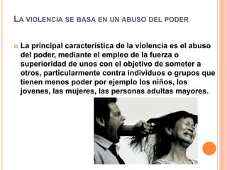 LA VIOLENCIA SE BASA EN UN ABUSO DEL PODER


   La principal característica de la violencia es el abuso
    del poder, mediante el empleo de la fuerza o
    superioridad de unos con el objetivo de someter a
    otros, particularmente contra individuos o grupos que
    tienen menos poder por ejemplo los niños, los
    jovenes, las mujeres, las personas adultas mayores.
 