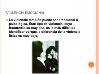 VIOLENCIA EMOCIONAL
   La violencia también puede ser emocional o
    psicológica. Este tipo de violencia, cuya
    frecuencia es muy alta, es la más difícil de
    identificar porque, a diferencia de la violencia
    física es muy bajo.
 