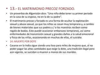 • 13.- EL MATRIMONIO PRECOZ FORZADO.
• Un proverbio de Afganistán dice: “Una niña debe tener su primer periodo
  en la casa de su esposo, no en la de su padre”.
• El matrimonio precoz y forzado es una forma de ocultar la explotación
  sexual y abuso sexual, ya que los niños se casan muy temprano y, a cambio
  de bienes materiales que sus padres y / o los maestros reciben como
  regalo de bodas. Esto puede ocasionar embarazos tempranos, así como
  enfermedades de transmisión sexual y grandes daños a la salud emocional
  y física de las niñas, ocasionando en muchas de ellas, el suicidio.
• 14.-MUERTE POR DOTE
• Casarse en la India sigue siendo una losa para miles de mujeres que, al no
  poder pagar las altas cantidades que exige la dote, una tradición ilegal pero
  aún vigente, se suicidan o mueren a manos de sus maridos.
 