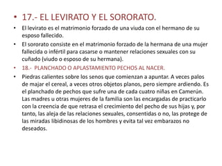 • 17.- EL LEVIRATO Y EL SORORATO.
• El levirato es el matrimonio forzado de una viuda con el hermano de su
  esposo fallecido.
• El sororato consiste en el matrimonio forzado de la hermana de una mujer
  fallecida o infértil para casarse o mantener relaciones sexuales con su
  cuñado (viudo o esposo de su hermana).
• 18.- PLANCHADO O APLASTAMIENTO PECHOS AL NACER.
• Piedras calientes sobre los senos que comienzan a apuntar. A veces palos
  de majar el cereal, a veces otros objetos planos, pero siempre ardiendo. Es
  el planchado de pechos que sufre una de cada cuatro niñas en Camerún.
  Las madres u otras mujeres de la familia son las encargadas de practicarlo
  con la creencia de que retrasa el crecimiento del pecho de sus hijas y, por
  tanto, las aleja de las relaciones sexuales, consentidas o no, las protege de
  las miradas libidinosas de los hombres y evita tal vez embarazos no
  deseados.
 