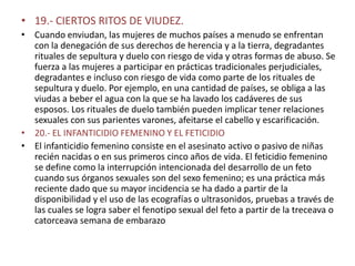 • 19.- CIERTOS RITOS DE VIUDEZ.
• Cuando enviudan, las mujeres de muchos países a menudo se enfrentan
  con la denegación de sus derechos de herencia y a la tierra, degradantes
  rituales de sepultura y duelo con riesgo de vida y otras formas de abuso. Se
  fuerza a las mujeres a participar en prácticas tradicionales perjudiciales,
  degradantes e incluso con riesgo de vida como parte de los rituales de
  sepultura y duelo. Por ejemplo, en una cantidad de países, se obliga a las
  viudas a beber el agua con la que se ha lavado los cadáveres de sus
  esposos. Los rituales de duelo también pueden implicar tener relaciones
  sexuales con sus parientes varones, afeitarse el cabello y escarificación.
• 20.- EL INFANTICIDIO FEMENINO Y EL FETICIDIO
• El infanticidio femenino consiste en el asesinato activo o pasivo de niñas
  recién nacidas o en sus primeros cinco años de vida. El feticidio femenino
  se define como la interrupción intencionada del desarrollo de un feto
  cuando sus órganos sexuales son del sexo femenino; es una práctica más
  reciente dado que su mayor incidencia se ha dado a partir de la
  disponibilidad y el uso de las ecografías o ultrasonidos, pruebas a través de
  las cuales se logra saber el fenotipo sexual del feto a partir de la treceava o
  catorceava semana de embarazo
 