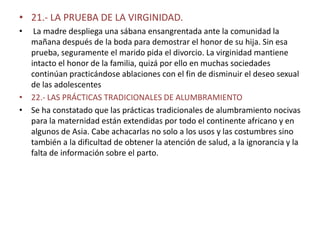 • 21.- LA PRUEBA DE LA VIRGINIDAD.
•  La madre despliega una sábana ensangrentada ante la comunidad la
  mañana después de la boda para demostrar el honor de su hija. Sin esa
  prueba, seguramente el marido pida el divorcio. La virginidad mantiene
  intacto el honor de la familia, quizá por ello en muchas sociedades
  continúan practicándose ablaciones con el fin de disminuir el deseo sexual
  de las adolescentes
• 22.- LAS PRÁCTICAS TRADICIONALES DE ALUMBRAMIENTO
• Se ha constatado que las prácticas tradicionales de alumbramiento nocivas
  para la maternidad están extendidas por todo el continente africano y en
  algunos de Asia. Cabe achacarlas no solo a los usos y las costumbres sino
  también a la dificultad de obtener la atención de salud, a la ignorancia y la
  falta de información sobre el parto.
 