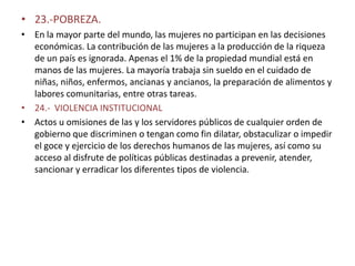 • 23.-POBREZA.
• En la mayor parte del mundo, las mujeres no participan en las decisiones
  económicas. La contribución de las mujeres a la producción de la riqueza
  de un país es ignorada. Apenas el 1% de la propiedad mundial está en
  manos de las mujeres. La mayoría trabaja sin sueldo en el cuidado de
  niñas, niños, enfermos, ancianas y ancianos, la preparación de alimentos y
  labores comunitarias, entre otras tareas.
• 24.- VIOLENCIA INSTITUCIONAL
• Actos u omisiones de las y los servidores públicos de cualquier orden de
  gobierno que discriminen o tengan como fin dilatar, obstaculizar o impedir
  el goce y ejercicio de los derechos humanos de las mujeres, así como su
  acceso al disfrute de políticas públicas destinadas a prevenir, atender,
  sancionar y erradicar los diferentes tipos de violencia.
 