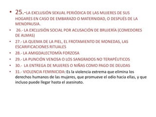 • 25.-LA EXCLUSIÓN SEXUAL PERIÓDICA DE LAS MUJERES DE SUS
    HOGARES EN CASO DE EMBARAZO O MATERNIDAD, O DESPUÉS DE LA
    MENOPAUSIA.
•    26.- LA EXCLUSIÓN SOCIAL POR ACUSACIÓN DE BRUJERÍA (COMEDORES
    DE ALMAS)
•   27.- LA QUEMA DE LA PIEL, EL FROTAMIENTO DE MONEDAS, LAS
    ESCARIFICACIONES RITUALES
•   28.- LA AMIGDALECTOMÍA FORZOSA
•   29.- LA PUNCIÓN VENOSA O LOS SANGRADOS NO TERAPÉUTICOS
•   30.- LA ENTREGA DE MUJERES O NIÑAS COMO PAGO DE DEUDAS
•   31.- VIOLENCIA FEMINICIDA: Es la violencia extrema que elimina los
    derechos humanos de las mujeres, que promueve el odio hacia ellas, y que
    incluso puede llegar hasta el asesinato.
 