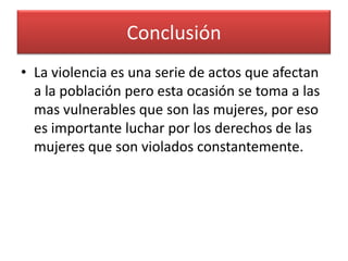 Conclusión
• La violencia es una serie de actos que afectan
  a la población pero esta ocasión se toma a las
  mas vulnerables que son las mujeres, por eso
  es importante luchar por los derechos de las
  mujeres que son violados constantemente.
 