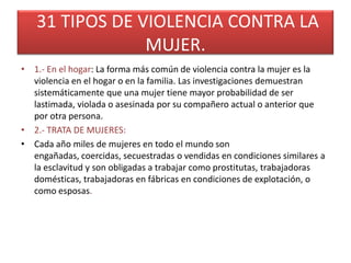 31 TIPOS DE VIOLENCIA CONTRA LA
                MUJER.
• 1.- En el hogar: La forma más común de violencia contra la mujer es la
  violencia en el hogar o en la familia. Las investigaciones demuestran
  sistemáticamente que una mujer tiene mayor probabilidad de ser
  lastimada, violada o asesinada por su compañero actual o anterior que
  por otra persona.
• 2.- TRATA DE MUJERES:
• Cada año miles de mujeres en todo el mundo son
  engañadas, coercidas, secuestradas o vendidas en condiciones similares a
  la esclavitud y son obligadas a trabajar como prostitutas, trabajadoras
  domésticas, trabajadoras en fábricas en condiciones de explotación, o
  como esposas.
 