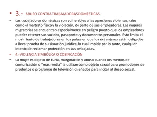 • 3.-     ABUSO CONTRA TRABAJADORAS DOMÉSTICAS
•   Las trabajadoras domésticas son vulnerables a las agresiones violentas, tales
    como el maltrato físico y la violación, de parte de sus empleadores. Las mujeres
    migratorias se encuentran especialmente en peligro puesto que los empleadores
    pueden retener sus sueldos, pasaportes y documentos personales. Esto limita el
    movimiento de trabajadores en los países en que los extranjeros están obligados
    a llevar prueba de su situación jurídica, lo cual impide por lo tanto, cualquier
    intento de reclamar protección en sus embajadas.
•   4.-VIOLENCIA SIMBÓLICA O COSIFICACIÓN
•   La mujer es objeto de burla, marginación y abuso cuando los medios de
    comunicación o "mas media" la utilizan como objeto sexual para promociones de
    productos o programas de televisión diseñados para incitar al deseo sexual.
 