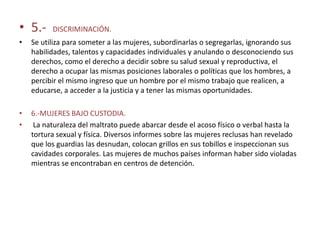 • 5.-     DISCRIMINACIÓN.
•   Se utiliza para someter a las mujeres, subordinarlas o segregarlas, ignorando sus
    habilidades, talentos y capacidades individuales y anulando o desconociendo sus
    derechos, como el derecho a decidir sobre su salud sexual y reproductiva, el
    derecho a ocupar las mismas posiciones laborales o políticas que los hombres, a
    percibir el mismo ingreso que un hombre por el mismo trabajo que realicen, a
    educarse, a acceder a la justicia y a tener las mismas oportunidades.

•   6.-MUJERES BAJO CUSTODIA.
•    La naturaleza del maltrato puede abarcar desde el acoso físico o verbal hasta la
    tortura sexual y física. Diversos informes sobre las mujeres reclusas han revelado
    que los guardias las desnudan, colocan grillos en sus tobillos e inspeccionan sus
    cavidades corporales. Las mujeres de muchos países informan haber sido violadas
    mientras se encontraban en centros de detención.
 