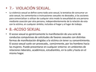 • 7.- VIOLACIÓN SEXUAL.
•   La violencia sexual se define como todo acto sexual, la tentativa de consumar un
    acto sexual, los comentarios o insinuaciones sexuales no deseados, o las acciones
    para comercializar o utilizar de cualquier otro modo la sexualidad de una persona
    mediante coacción por otra persona, independientemente de la relación de esta
    con la víctima, en cualquier ámbito, incluidos el hogar y el lugar de trabajo.

• 8.-ACOSO SEXUAL
• El acoso sexual es genéricamente la manifestación de una serie de
  conductas compulsivas de solicitudes de favores sexuales con distintas
  formas de manifestación dirigidas a la víctima sin tener su consentimiento.
  El acoso sexual suele ser provocado,. comúnmente, por los hombres hacia
  las mujeres. Puede presentarse en cualquier entorno: en ambientes de
  relaciones laborales, académicos, estudiantiles, en la calle y hasta en el
  mismo hogar.
 