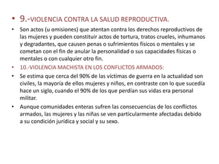 • 9.-VIOLENCIA CONTRA LA SALUD REPRODUCTIVA.
• Son actos (u omisiones) que atentan contra los derechos reproductivos de
  las mujeres y pueden constituir actos de tortura, tratos crueles, inhumanos
  y degradantes, que causen penas o sufrimientos físicos o mentales y se
  cometan con el fin de anular la personalidad o sus capacidades físicas o
  mentales o con cualquier otro fin.
• 10.-VIOLENCIA MACHISTA EN LOS CONFLICTOS ARMADOS:
• Se estima que cerca del 90% de las víctimas de guerra en la actualidad son
  civiles, la mayoría de ellos mujeres y niños, en contraste con lo que sucedía
  hace un siglo, cuando el 90% de los que perdían sus vidas era personal
  militar.
• Aunque comunidades enteras sufren las consecuencias de los conflictos
  armados, las mujeres y las niñas se ven particularmente afectadas debido
  a su condición jurídica y social y su sexo.
 