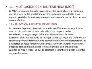 • 11.- MUTILACIÓN GENITAL FEMENINA (MGF)
• La MGF comprende todos los procedimientos que incluyen la remoción
  parcial o total de los genitales femeninos externos y otra lesión a los
  órganos genitales femeninos ya sea por motivos culturales y otras razones
  no terapéuticas.
• 12.- SELECCIÓN PRENATAL DE GÉNERO.
• La preferencia por un hijo varón se puede manifestar en otras prácticas
  que son discriminatorias contra la niña. En la mayoría de las
  sociedades, se asigna mayor valor a los hijos varones. En casos
  extremos, el estado reducido de las hijas puede dar lugar a la violencia. La
  selección prenatal del sexo puede ocasionar un número desproporcionado
  de abortos de fetos femeninos en comparación con los fetos masculinos.
  Después del nacimiento, en las familias donde la demanda de hijos
  varones es más elevada, se puede practicar el infanticidio de los lactantes
  del sexo femenino.
 