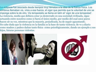 La violencia fue asociada desde tiempos muy remotos a la idea de la fuerza física. Los
romanos llamaban vis, vires a esa fuerza, al vigor que permite que la voluntad de uno se
imponga sobre la de otro. Vis tempestatis se llama en latín el ‘vigor de una tempestad’.
La violencia, medio que debiera estar ya desterrado en una sociedad civilizada, sigue
actuando entre nosotros como si fuera el único medio, por medio del cual unos pocos
hacen oír su voz, mientras que la mayoría, perjudicada, ha de seguir aguantando.
No cabe duda que la violencia en la familia es la base de tanta violencia. Se ve a diario
como madres y padres dañan tanto física como psicológicamente, dando un ejemplo a sus
hijos, futuras personas violentas.
 