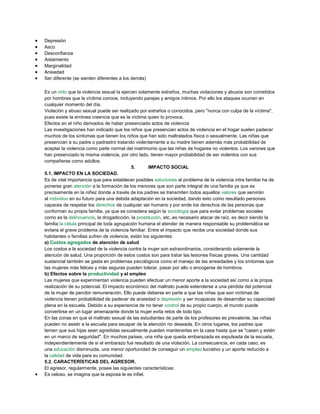 Depresión
Asco
Desconfianza
Aislamiento
Marginalidad
Ansiedad
Ser diferente (se sienten diferentes a los demás)
Es un mito que la violencia sexual la ejercen solamente extraños, muchas violaciones y abusos son cometidos
por hombres que la víctima conoce, incluyendo parejas y amigos íntimos. Por ello los ataques ocurren en
cualquier momento del día.
Violación y abuso sexual puede ser realizado por extraños o conocidos, pero "nunca con culpa de la víctima",
pues existe la errónea creencia que es la víctima quien lo provoca.
Efectos en el niño derivados de haber presenciado actos de violencia
Las investigaciones han indicado que los niños que presencian actos de violencia en el hogar suelen padecer
muchos de los síntomas que tienen los niños que han sido maltratados física o sexualmente. Las niñas que
presencian a su padre o padrastro tratando violentamente a su madre tienen además más probabilidad de
aceptar la violencia como parte normal del matrimonio que las niñas de hogares no violentos. Los varones que
han presenciado la misma violencia, por otro lado, tienen mayor probabilidad de ser violentos con sus
compañeras como adultos.
5. IMPACTO SOCIAL
5.1. IMPACTO EN LA SOCIEDAD.
Es de vital importancia que para establecer posibles soluciones al problema de la violencia intra familiar ha de
ponerse gran atención a la formación de los menores que son parte integral de una familia ya que es
precisamente en la niñez donde a través de los padres se transmiten todos aquellos valores que servirán
al individuo en su futuro para una debida adaptación en la sociedad, dando esto como resultado personas
capaces de respetar los derechos de cualquier ser humano y por ende los derechos de las personas que
conforman su propia familia, ya que se considera según la sociología que para evitar problemas sociales
como es la delincuencia, la drogadicción, la prostitución, etc..es necesario atacar de raíz, es decir siendo la
familia la célula principal de toda agrupación humana el atender de manera responsable su problemática se
evitara el grave problema de la violencia familiar. Entre el impacto que recibe una sociedad donde sus
habitantes o familias sufren de violencia, están los siguientes:
a) Costos agregados de atención de salud
Los costos a la sociedad de la violencia contra la mujer son extraordinarios, considerando solamente la
atención de salud. Una proporción de estos costos son para tratar las lesiones físicas graves. Una cantidad
sustancial también se gasta en problemas psicológicos como el manejo de las ansiedades y los síntomas que
las mujeres más felices y más seguras pueden tolerar, pasar por alto o encogerse de hombros.
b) Efectos sobre la productividad y el empleo
Las mujeres que experimentan violencia pueden efectuar un menor aporte a la sociedad así como a la propia
realización de su potencial. El impacto económico del maltrato puede extenderse a una pérdida del potencial
de la mujer de percibir remuneración. Ello puede deberse en parte a que las niñas que son víctimas de
violencia tienen probabilidad de padecer de ansiedad o depresión y ser incapaces de desarrollar su capacidad
plena en la escuela. Debido a su experiencia de no tener control de su propio cuerpo, el mundo puede
convertirse en un lugar amenazante donde la mujer evita retos de todo tipo.
En las zonas en que el maltrato sexual de las estudiantes de parte de los profesores es prevalente, las niñas
pueden no asistir a la escuela para escapar de la atención no deseada. En otros lugares, los padres que
temen que sus hijas sean agredidas sexualmente pueden mantenerlas en la casa hasta que se "casen y estén
en un marco de seguridad". En muchos países, una niña que queda embarazada es expulsada de la escuela,
independientemente de si el embarazo fue resultado de una violación. La consecuencia, en cada caso, es
una educación disminuida, una menor oportunidad de conseguir un empleo lucrativo y un aporte reducido a
la calidad de vida para su comunidad.
5.2. CARACTERÍSTICAS DEL AGRESOR.
El agresor, regularmente, posee las siguientes características:
Es celoso, se imagina que la esposa le es infiel.
 