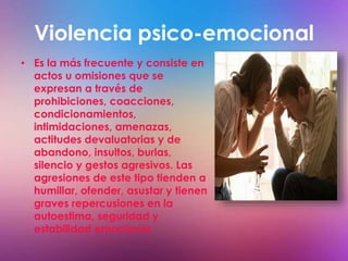 Violencia psico-emocional 
• Es la más frecuente y consiste en 
actos u omisiones que se 
expresan a través de 
prohibiciones, coacciones, 
condicionamientos, 
intimidaciones, amenazas, 
actitudes devaluatorias y de 
abandono, insultos, burlas, 
silencio y gestos agresivos. Las 
agresiones de este tipo tienden a 
humillar, ofender, asustar y tienen 
graves repercusiones en la 
autoestima, seguridad y 
estabilidad emocional. 
 