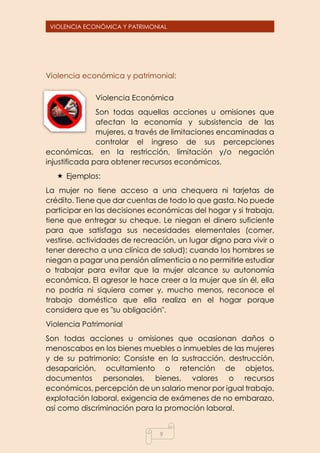 9
VIOLENCIA ECONÓMICA Y PATRIMONIAL
Violencia económica y patrimonial:
Violencia Económica
Son todas aquellas acciones u omisiones que
afectan la economía y subsistencia de las
mujeres, a través de limitaciones encaminadas a
controlar el ingreso de sus percepciones
económicas, en la restricción, limitación y/o negación
injustificada para obtener recursos económicos.
 Ejemplos:
La mujer no tiene acceso a una chequera ni tarjetas de
crédito. Tiene que dar cuentas de todo lo que gasta. No puede
participar en las decisiones económicas del hogar y si trabaja,
tiene que entregar su cheque. Le niegan el dinero suficiente
para que satisfaga sus necesidades elementales (comer,
vestirse, actividades de recreación, un lugar digno para vivir o
tener derecho a una clínica de salud); cuando los hombres se
niegan a pagar una pensión alimenticia o no permitirle estudiar
o trabajar para evitar que la mujer alcance su autonomía
económica. El agresor le hace creer a la mujer que sin él, ella
no podría ni siquiera comer y, mucho menos, reconoce el
trabajo doméstico que ella realiza en el hogar porque
considera que es "su obligación".
Violencia Patrimonial
Son todas acciones u omisiones que ocasionan daños o
menoscabos en los bienes muebles o inmuebles de las mujeres
y de su patrimonio; Consiste en la sustracción, destrucción,
desaparición, ocultamiento o retención de objetos,
documentos personales, bienes, valores o recursos
económicos, percepción de un salario menor por igual trabajo,
explotación laboral, exigencia de exámenes de no embarazo,
así como discriminación para la promoción laboral.
 