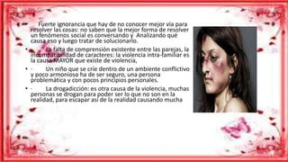 • Fuerte ignorancia que hay de no conocer mejor vía para
resolver las cosas: no saben que la mejor forma de resolver
un fenómenos social es conversando y Analizando qué
causa eso y luego tratar de solucionarlo.
• · La falta de comprensión existente entre las parejas, la
incompatibilidad de caracteres: la violencia intra-familiar es
la causa MAYOR que existe de violencia,
• · Un niño que se críe dentro de un ambiente conflictivo
y poco armonioso ha de ser seguro, una persona
problemática y con pocos principios personales.
• · La drogadicción: es otra causa de la violencia, muchas
personas se drogan para poder ser lo que no son en la
realidad, para escapar así de la realidad causando mucha
 