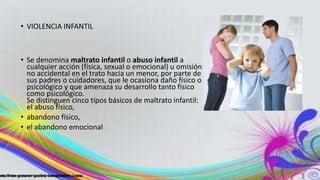 • VIOLENCIA INFANTIL
• Se denomina maltrato infantil o abuso infantil a
cualquier acción (física, sexual o emocional) u omisión
no accidental en el trato hacia un menor, por parte de
sus padres o cuidadores, que le ocasiona daño físico o
psicológico y que amenaza su desarrollo tanto físico
como psicológico.
Se distinguen cinco tipos básicos de maltrato infantil:
el abuso físico,
• abandono físico,
• el abandono emocional
 