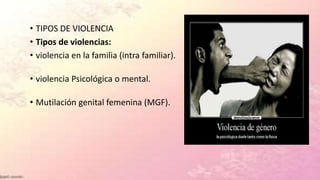 • TIPOS DE VIOLENCIA
• Tipos de violencias:
• violencia en la familia (intra familiar).
• violencia Psicológica o mental.
• Mutilación genital femenina (MGF).
 