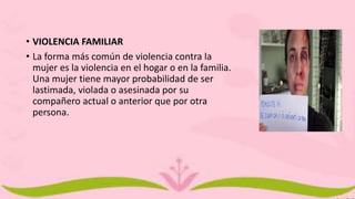 • VIOLENCIA FAMILIAR
• La forma más común de violencia contra la
mujer es la violencia en el hogar o en la familia.
Una mujer tiene mayor probabilidad de ser
lastimada, violada o asesinada por su
compañero actual o anterior que por otra
persona.
 