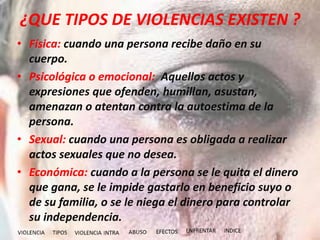 ¿QUE TIPOS DE VIOLENCIAS EXISTEN ?
• Física: cuando una persona recibe daño en su
cuerpo.
• Psicológica o emocional: Aquellos actos y
expresiones que ofenden, humillan, asustan,
amenazan o atentan contra la autoestima de la
persona.
• Sexual: cuando una persona es obligada a realizar
actos sexuales que no desea.
• Económica: cuando a la persona se le quita el dinero
que gana, se le impide gastarlo en beneficio suyo o
de su familia, o se le niega el dinero para controlar
su independencia.
 