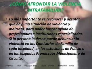 ¿CÓMO AFRONTAR LA VIOLENCIA
INTRAFAMILIAR?
• Lo más importante es reconocer y aceptar
que hay una situación de violencia y
maltrato, para poder buscar ayuda de
profesionales e instituciones especializadas.
Si la persona lo desea puede denunciar la
violencia en las Comisarías de Familia de
cada localidad, en las estaciones de Policía o
en los Juzgados Promiscuos Municipales o de
Circuito.
 
