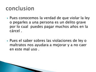    Pues conocemos la verdad de que violar la ley
    o pegarles a una persona es un delito grave
    por lo cual puedes pagar muchos años en la
    cárcel .

   Pues el saber sobres las violaciones de ley o
    maltratos nos ayudara a mejorar y a no caer
    en este mal uso .
 