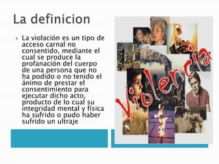    La violación es un tipo de
    acceso carnal no
    consentido, mediante el
    cual se produce la
    profanación del cuerpo
    de una persona que no
    ha podido o no tenido el
    ánimo de prestar el
    consentimiento para
    ejecutar dicho acto,
    producto de lo cual su
    integridad mental y física
    ha sufrido o pudo haber
    sufrido un ultraje
 