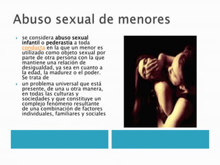    se considera abuso sexual
    infantil o pederastia a toda
    conducta en la que un menor es
    utilizado como objeto sexual por
    parte de otra persona con la que
    mantiene una relación de
    desigualdad, ya sea en cuanto a
    la edad, la madurez o el poder.
    Se trata de
   un problema universal que está
    presente, de una u otra manera,
    en todas las culturas y
    sociedades y que constituye un
    complejo fenómeno resultante
    de una combinación de factores
    individuales, familiares y sociales
 