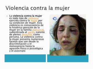    La violencia contra la mujer
    es todo tipo de violencia
    ejercida contra la mujer por
    su condición de mujer. Esta
    violencia es consecuencia de
    la histórica posición de la
    mujer en la familia patriarcal,
    subordinada al varón, carente
    de plenos derechos como
    persona. La violencia contra
    la mujer presenta numerosas
    facetas que van desde la
    discriminación y el
    menosprecio hasta la
    agresión física o psicológica
    y el asesinato
 